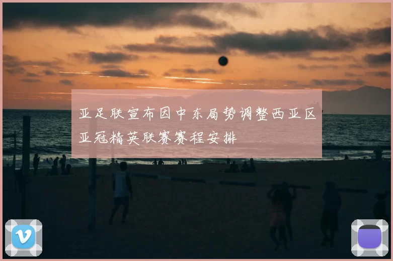 亚足联宣布因中东局势调整西亚区亚冠精英联赛赛程安排