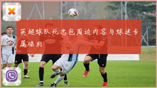 英超球队死忠包周边内容与球迷专属福利
