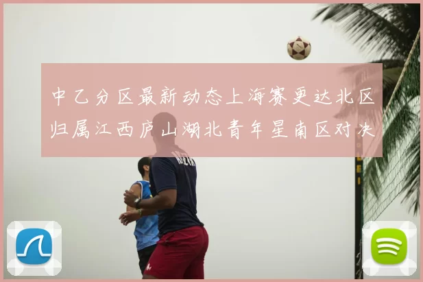 中乙分区最新动态上海赛更达北区归属江西庐山湖北青年星南区对决即将开启