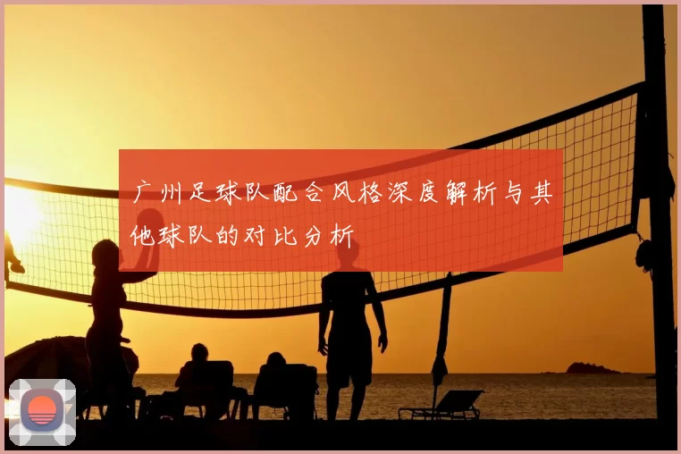 广州足球队配合风格深度解析与其他球队的对比分析