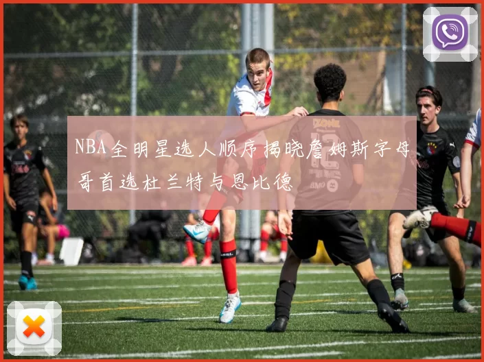 NBA全明星选人顺序揭晓詹姆斯字母哥首选杜兰特与恩比德