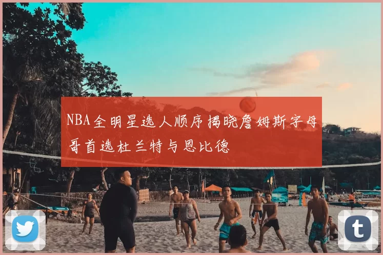 NBA全明星选人顺序揭晓詹姆斯字母哥首选杜兰特与恩比德
