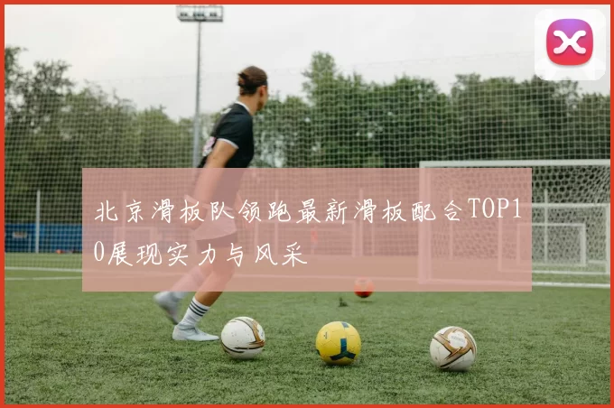 北京滑板队领跑最新滑板配合TOP10展现实力与风采