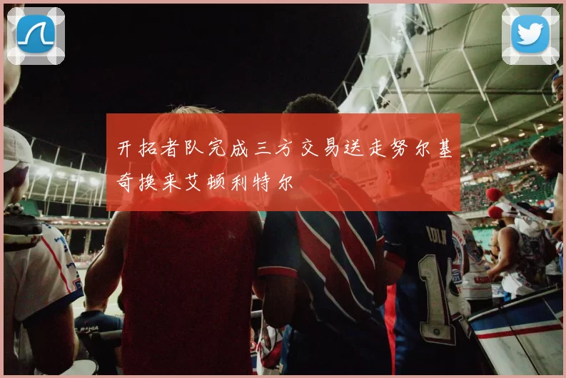 开拓者队完成三方交易送走努尔基奇换来艾顿利特尔
