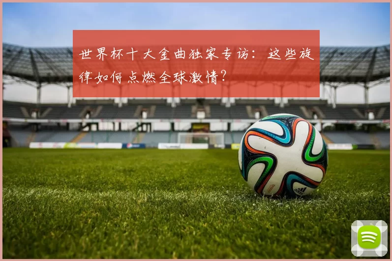世界杯十大金曲独家专访：这些旋律如何点燃全球激情？