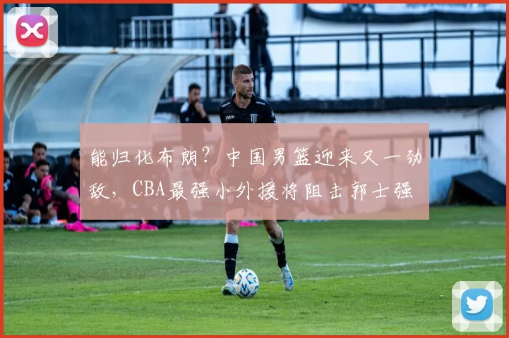 能归化布朗?中国男篮迎来又一劲敌,CBA最强小外援将阻击郭士强