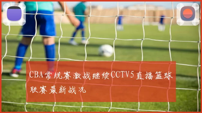 CBA常规赛激战继续CCTV5直播篮球联赛最新战况