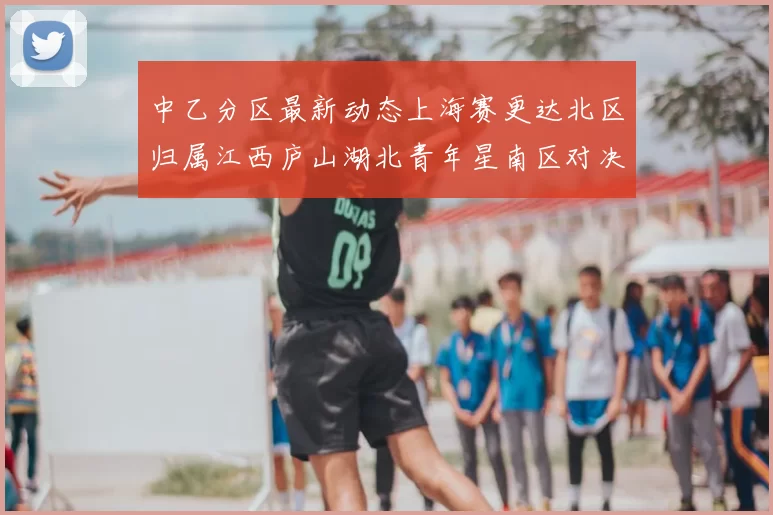 中乙分区最新动态上海赛更达北区归属江西庐山湖北青年星南区对决即将开启