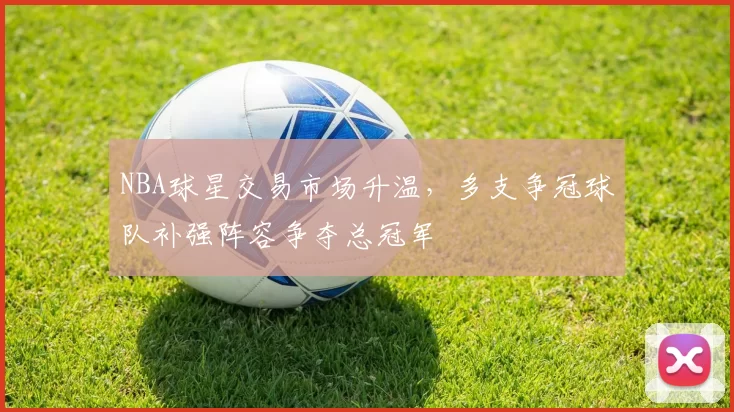 NBA球星交易市场升温，多支争冠球队补强阵容争夺总冠军