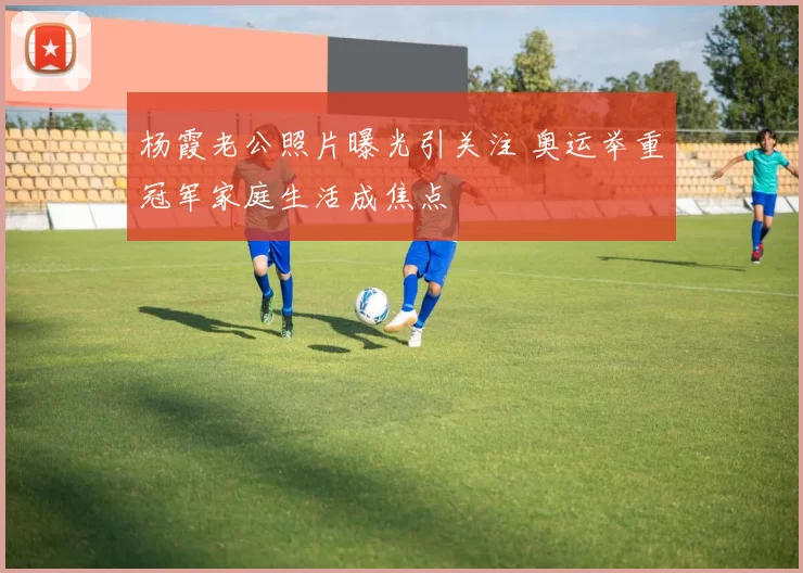 杨霞老公照片曝光引关注 奥运举重冠军家庭生活成焦点