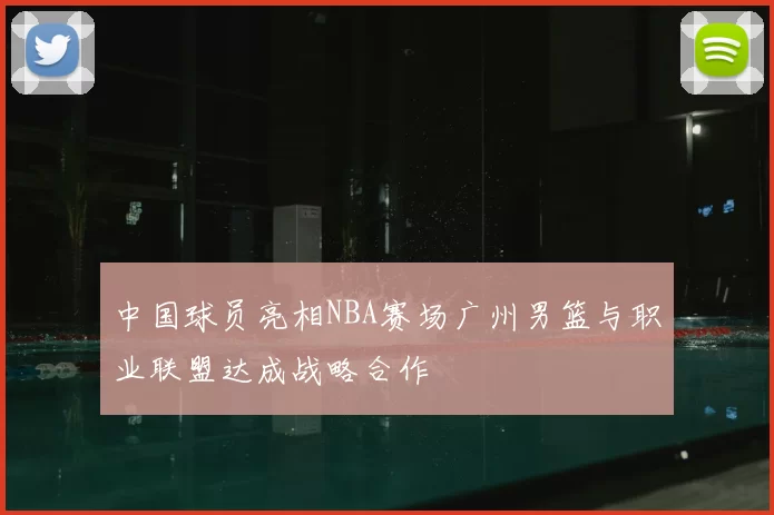 中国球员亮相NBA赛场广州男篮与职业联盟达成战略合作