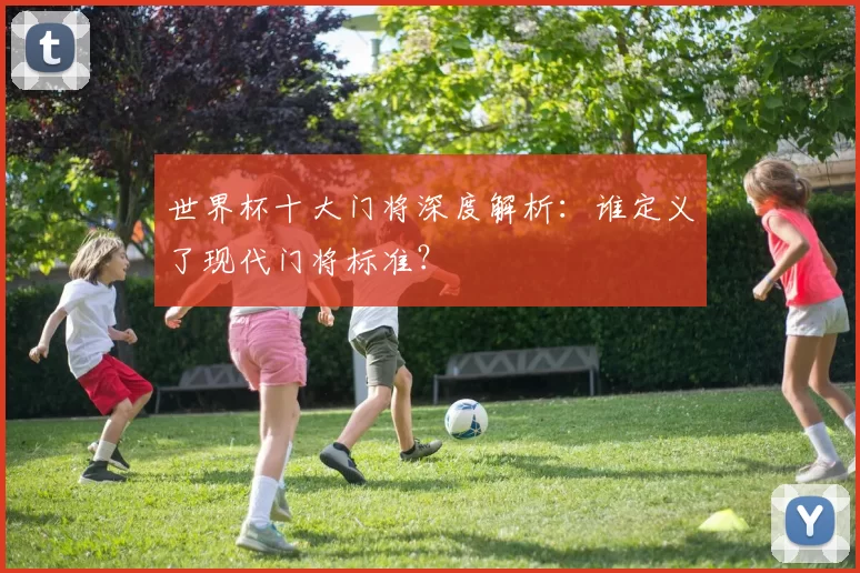 世界杯十大门将深度解析：谁定义了现代门将标准？