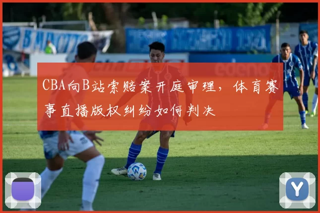 CBA向B站索赔案开庭审理,体育赛事直播版权纠纷如何判决