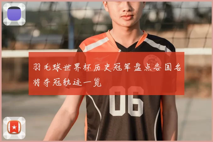 羽毛球世界杯历史冠军盘点各国名将夺冠轨迹一览