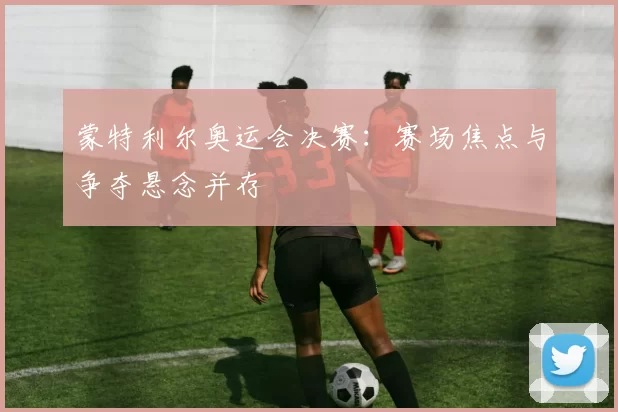 蒙特利尔奥运会决赛：赛场焦点与争夺悬念并存